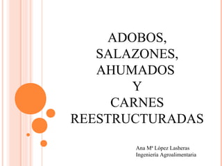 ADOBOS,
SALAZONES,
AHUMADOS
Y
CARNES
REESTRUCTURADAS
Ana Mª López Lasheras
Ingeniería Agroalimentaria
 