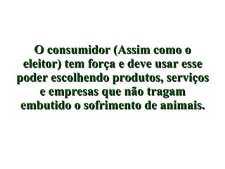 O consumidor (Assim como o eleitor) tem força e deve usar esse poder escolhendo produtos, serviços e empresas que não tragam embutido o sofrimento de animais. 