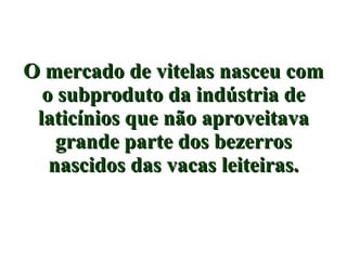 O mercado de vitelas nasceu com o subproduto da indústria de laticínios que não aproveitava grande parte dos bezerros nascidos das vacas leiteiras. 