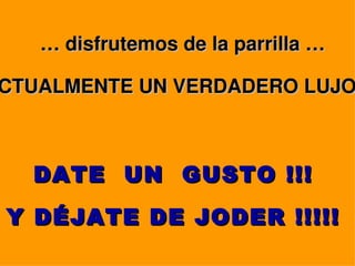 … disfrutemos de la parrilla …

CTUALMENTE UN VERDADERO LUJO



  DATE UN GUSTO !!!
Y DÉJATE DE JODER !!!!!
 