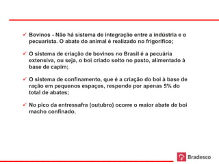  Bovinos - Não há sistema de integração entre a indústria e o
       pecuarista. O abate do animal é realizado no frigorífico;

      O sistema de criação de bovinos no Brasil é a pecuária
       extensiva, ou seja, o boi criado solto no pasto, alimentado à
       base de capim;

      O sistema de confinamento, que é a criação do boi à base de
       ração em pequenos espaços, responde por apenas 5% do
       total de abates;

      No pico da entressafra (outubro) ocorre o maior abate de boi
       macho confinado.




18
 