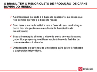 O BRASIL TEM O MENOR CUSTO DE PRODUÇÃO DE CARNE
 BOVINA DO MUNDO:


      A alimentação do gado é à base de pastagens, ao passo que
       nos demais players é à base de ração;

      Com isso, a carne brasileira tem a favor do seu marketing o
       baixo teor de gordura e a ausência de hormônios de
       crescimento;

      Essa alimentação elimina o risco de surto de vaca louca no
       gado. Nos players que utilizam ração à base de farinha de
       osso esse risco é elevado;

      O transporte de bovinos de um estado para outro é realizado
       e pago pelos frigoríficos.




23
 