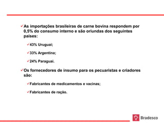 As importações brasileiras de carne bovina respondem por
      0,5% do consumo interno e são oriundas dos seguintes
      países:

        43% Uruguai;

        33% Argentina;

        24% Paraguai.

     Os fornecedores de insumo para os pecuaristas e criadores
      são:

        Fabricantes de medicamentos e vacinas;

        Fabricantes de ração.




25
 