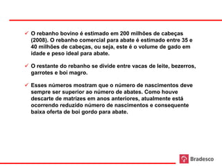  O rebanho bovino é estimado em 200 milhões de cabeças
       (2008). O rebanho comercial para abate é estimado entre 35 e
       40 milhões de cabeças, ou seja, este é o volume de gado em
       idade e peso ideal para abate.

      O restante do rebanho se divide entre vacas de leite, bezerros,
       garrotes e boi magro.

      Esses números mostram que o número de nascimentos deve
       sempre ser superior ao número de abates. Como houve
       descarte de matrizes em anos anteriores, atualmente está
       ocorrendo reduzido número de nascimentos e consequente
       baixa oferta de boi gordo para abate.




26
 