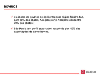 BOVINOS


      os abates de bovinos se concentram na região Centro-Sul,
       com 70% dos abates. A região Norte-Nordeste concentra
       30% dos abates;

      São Paulo tem perfil exportador, responde por 40% das
       exportações de carne bovina.




28
 