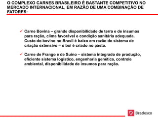 O COMPLEXO CARNES BRASILEIRO É BASTANTE COMPETITIVO NO
     MERCADO INTERNACIONAL, EM RAZÃO DE UMA COMBINAÇÃO DE
     FATORES:



          Carne Bovina – grande disponibilidade de terra e de insumos
           para ração, clima favorável e condição sanitária adequada.
           Custo do bovino no Brasil é baixo em razão do sistema de
           criação extensivo – o boi é criado no pasto.

          Carne de Frango e de Suíno – sistema integrado de produção,
           eficiente sistema logístico, engenharia genética, controle
           ambiental, disponibilidade de insumos para ração.




40
 