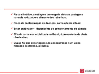  Risco climático, a estiagem prolongada afeta as pastagens
       naturais reduzindo o alimento dos rebanhos;

      Risco de contaminação de doenças, como a febre aftosa;

      Setor exportador – dependente do comportamento do câmbio;

      50% da carne comercializada no Brasil, é proveniente de abate
       clandestino;

      Quase 1/3 das exportações são concentradas num único
       mercado de destino, a Rússia.




58
 