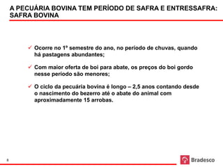 A PECUÁRIA BOVINA TEM PERÍODO DE SAFRA E ENTRESSAFRA:
    SAFRA BOVINA



         Ocorre no 1º semestre do ano, no período de chuvas, quando
          há pastagens abundantes;

         Com maior oferta de boi para abate, os preços do boi gordo
          nesse período são menores;

         O ciclo da pecuária bovina é longo – 2,5 anos contando desde
          o nascimento do bezerro até o abate do animal com
          aproximadamente 15 arrobas.




8
 