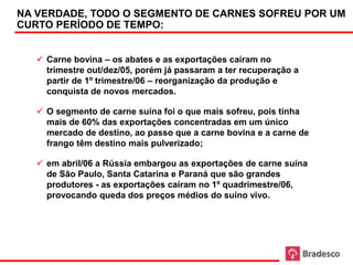 NA VERDADE, TODO O SEGMENTO DE CARNES SOFREU POR UM
     CURTO PERÍODO DE TEMPO:


         Carne bovina – os abates e as exportações caíram no
          trimestre out/dez/05, porém já passaram a ter recuperação a
          partir de 1º trimestre/06 – reorganização da produção e
          conquista de novos mercados.

         O segmento de carne suína foi o que mais sofreu, pois tinha
          mais de 60% das exportações concentradas em um único
          mercado de destino, ao passo que a carne bovina e a carne de
          frango têm destino mais pulverizado;

         em abril/06 a Rússia embargou as exportações de carne suína
          de São Paulo, Santa Catarina e Paraná que são grandes
          produtores - as exportações caíram no 1º quadrimestre/06,
          provocando queda dos preços médios do suíno vivo.




88
 