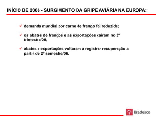 INÍCIO DE 2006 - SURGIMENTO DA GRIPE AVIÁRIA NA EUROPA:


          demanda mundial por carne de frango foi reduzida;

          os abates de frangos e as exportações caíram no 2º
           trimestre/06;

          abates e exportações voltaram a registrar recuperação a
           partir do 2º semestre/06.




89
 