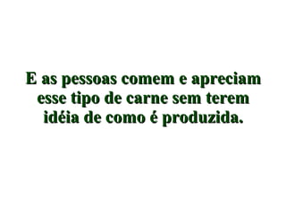 E as pessoas comem e apreciam esse tipo de carne sem terem idéia de como é produzida. 