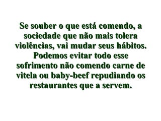 Se souber o que está comendo, a sociedade que não mais tolera violências, vai mudar seus hábitos. Podemos evitar todo esse sofrimento não comendo carne de vitela ou baby-beef repudiando os restaurantes que a servem. 