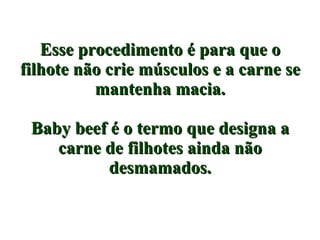 Esse procedimento é para que o filhote não crie músculos e a carne se mantenha macia. Baby beef é o termo que designa a carne de filhotes ainda não desmamados. 
