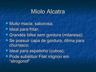 Miolo Alcatra
   Muito macia, saborosa;
   Ideal para fritar;
   Grandes bifes sem gordura (milanesa);
   Se possuir capa de gordura, ótima para
    churrasco;
   Ideal para espetinho (cubos);
   Pode substituir Filet mignon em
    “strogonof”
 
