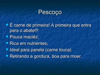 Pescoço
   É carne de primeira! A primeira que entra
    para o abate!!!
   Pouca maciêz;
   Rica em nutrientes;
   Ideal para panela (carne louca)
   Retirando a gordura, boa para moer.
 