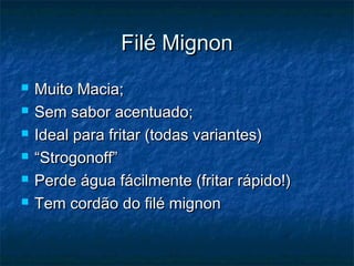 Filé Mignon
   Muito Macia;
   Sem sabor acentuado;
   Ideal para fritar (todas variantes)
   “Strogonoff”
   Perde água fácilmente (fritar rápido!)
   Tem cordão do filé mignon
 