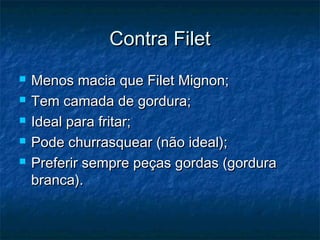 Contra Filet
   Menos macia que Filet Mignon;
   Tem camada de gordura;
   Ideal para fritar;
   Pode churrasquear (não ideal);
   Preferir sempre peças gordas (gordura
    branca).
 