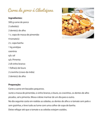 Carne de porco á Alentejana
Ingredientes:
500 g carne de porco
2 cebola(s)
2 dente(s) de alho
1 c. sopa de massa de pimentão
4 tomate(s)
2 c. sopa banha
1 kg amêijoa
coentros
q.b. sal
q.b. Pimenta
2 dl vinho branco
1 folha(s) de louro
2 cravinho (cravo-da-índia)
2 dente(s) de alho
Preparação:
Corte a carne em bocados pequenos.
Junte a massa de pimentão, o vinho branco, o louro, os cravinhos, os dentes de alho
picados, sal e pimenta. Mexa e deixe marinar de um dia para o outro.
No dia seguinte corte em rodelas as cebolas, os dentes de alho e o tomate sem pele e
sem grainhas, e leve tudo ao lume com uma colher de sopa de banha.
Deixe refogar até que o tomate e as cebolas estejam cozidos.
 