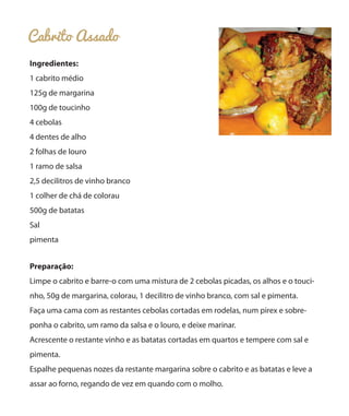 Cabrito Assado
Ingredientes:
1 cabrito médio
125g de margarina
100g de toucinho
4 cebolas
4 dentes de alho
2 folhas de louro
1 ramo de salsa
2,5 decilitros de vinho branco
1 colher de chá de colorau
500g de batatas
Sal
pimenta
Preparação:
Limpe o cabrito e barre-o com uma mistura de 2 cebolas picadas, os alhos e o touci-
nho, 50g de margarina, colorau, 1 decilitro de vinho branco, com sal e pimenta.
Faça uma cama com as restantes cebolas cortadas em rodelas, num pirex e sobre-
ponha o cabrito, um ramo da salsa e o louro, e deixe marinar.
Acrescente o restante vinho e as batatas cortadas em quartos e tempere com sal e
pimenta.
Espalhe pequenas nozes da restante margarina sobre o cabrito e as batatas e leve a
assar ao forno, regando de vez em quando com o molho.
 