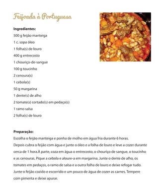 Feijoada à Portuguesa
Ingredientes:
500 g feijão manteiga
1 c. sopa óleo
1 folha(s) de louro
400 g entrecosto
1 chouriço-de-sangue
100 g toucinho
2 cenoura(s)
1 cebola(s)
50 g margarina
1 dente(s) de alho
2 tomate(s) cortado(s) em pedaço(s)
1 ramo salsa
2 folha(s) de louro
Preparação:
Escolha o feijão manteiga e ponha de molho em água fria durante 6 horas.
Depois cubra o feijão com água e junte o óleo e a folha de louro e leve a cozer durante
cerca de 1 hora.À parte, coza em água o entrecosto, o chouriço de sangue, o toucinho
e as cenouras. Pique a cebola e aloure-a em margarina. Junte o dente de alho, os
tomates em pedaços, o ramo de salsa e a outra folha de louro e deixe refogar tudo.
Junte o feijão cozido e escorrido e um pouco de água de cozer as carnes. Tempere
com pimenta e deixe apurar.
 