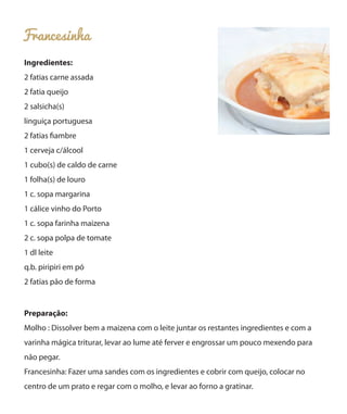 Francesinha
Ingredientes:
2 fatias carne assada
2 fatia queijo
2 salsicha(s)
linguiça portuguesa
2 fatias fiambre
1 cerveja c/álcool
1 cubo(s) de caldo de carne
1 folha(s) de louro
1 c. sopa margarina
1 cálice vinho do Porto
1 c. sopa farinha maizena
2 c. sopa polpa de tomate
1 dl leite
q.b. piripiri em pó
2 fatias pão de forma
Preparação:
Molho : Dissolver bem a maizena com o leite juntar os restantes ingredientes e com a
varinha mágica triturar, levar ao lume até ferver e engrossar um pouco mexendo para
não pegar.
Francesinha: Fazer uma sandes com os ingredientes e cobrir com queijo, colocar no
centro de um prato e regar com o molho, e levar ao forno a gratinar.
 