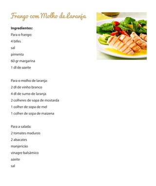 Frango com Molho de Laranja
Ingredientes:
Para o frango:
4 bifes
sal
pimenta
60 gr margarina
1 dl de azeite
Para o molho de laranja:
2 dl de vinho branco
4 dl de sumo de laranja
2 colheres de sopa de mostarda
1 colher de sopa de mel
1 colher de sopa de maizena
Para a salada:
2 tomates maduros
2 abacates
manjericão
vinagre balsâmico
azeite
sal
 