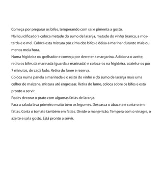 Começa por preparar os bifes, temperando com sal e pimenta a gosto.
Na liquidificadora coloca metade do sumo de laranja, metade do vinho branco, a mos-
tarda e o mel. Coloca esta mistura por cima dos bifes e deixa a marinar durante mais ou
menos meia hora.
Numa frigideira ou grelhador e começa por derreter a margarina. Adiciona o azeite,
retira os bifes da marinada (guarda a marinada) e coloca-os na frigideira, cozinha-os por
7 minutos, de cada lado. Retira do lume e reserva.
Coloca numa panela a marinada e o resto do vinho e do sumo de laranja mais uma
colher de maizena, mistura até engrossar. Retira do lume, coloca sobre os bifes e está
pronto a servir.
Podes decorar o prato com algumas fatias de laranja.
Para a salada lava primeiro muito bem os legumes. Descasca o abacate e corta-o em
fatias. Corta o tomate também em fatias. Divide o manjericão. Tempera com o vinagre, o
azeite e sal a gosto. Está pronto a servir.
 