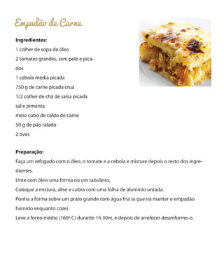 Empadão de Carne
Ingredientes:
1 colher de sopa de óleo
2 tomates grandes, sem pele e pica-
dos
1 cebola média picada
750 g de carne picada crua
1/2 colher de chá de salsa picada
sal e pimenta
meio cubo de caldo de carne
50 g de pão ralado
2 ovos
Preparação:
Faça um refogado com o óleo, o tomate e a cebola e misture depois o resto dos ingre-
dientes.
Unte com óleo uma forma ou um tabuleiro,
Coloque a mistura, alise e cubra com uma folha de alumínio untada.
Ponha a forma sobre um prato grande com água fria (o que irá manter o empadão
húmido enquanto coze).
Leve a forno médio (160º C) durante 1h 30m, e depois de arrefecer desenforme-o.
 