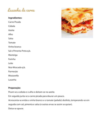 Lasanha de carne
Ingredientes:
Carne Picada
Cebola
Azeite
Alho
Salsa
Tomate
Vinho branco
Sal e Pimenta Preta q.b.
Manteiga
Farinha
Leite
Noz-Moscada q.b.
Parmesão
Mozzarella
Lasanha
Preparação:
Picam-se a cebola e o alho e deitam-se no azeite.
Em seguida junta-se a carne picada para dourar um pouco.
Acrescenta-se então o vinho branco e o tomate (pelado) desfeito, temperando-se em
seguida com sal, pimenta e salsa (e outras ervas se assim se quiser).
Deixa-se apurar.
 