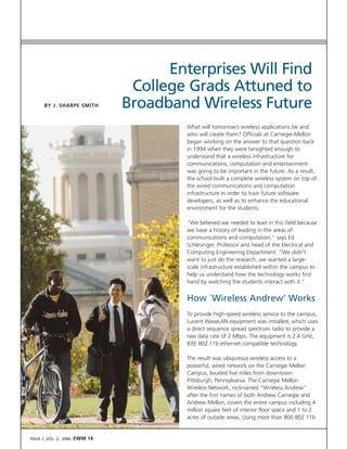 Enterprises Will Find
                                  College Grads Attuned to
                                 Broadband Wireless Future
       BY J. SHARPE SMITH



                                          What will tomorrow’s wireless applications be and
                                          who will create them? Officials at Carnegie-Mellon
                                          began working on the answer to that question back
                                          in 1994 when they were farsighted enough to
                                          understand that a wireless infrastructure for
                                          communications, computation and entertainment
                                          was going to be important in the future. As a result,
                                          the school built a complete wireless system on top of
                                          the wired communications and computation
                                          infrastructure in order to train future software
                                          developers, as well as to enhance the educational
                                          environment for the students.

                                          “We believed we needed to lead in this field because
                                          we have a history of leading in the areas of
                                          communications and computation,” says Ed
                                          Schlesinger, Professor and head of the Electrical and
                                          Computing Engineering Department. “We didn’t
                                          want to just do the research, we wanted a large-
                                          scale infrastructure established within the campus to
                                          help us understand how the technology works first
                                          hand by watching the students interact with it.”


                                          How `Wireless Andrew’ Works
                                          To provide high-speed wireless service to the campus,
                                          Lucent WaveLAN equipment was installed, which uses
                                          a direct sequence spread spectrum radio to provide a
                                          raw data rate of 2 Mbps. The equipment is 2.4 GHz,
                                          IEEE 802.11b ethernet compatible technology.

                                          The result was ubiquitous wireless access to a
                                          powerful, wired network on the Carnegie Mellon
                                          Campus, located five miles from downtown
                                          Pittsburgh, Pennsylvania. The Carnegie Mellon
                                          Wireless Network, nicknamed “Wireless Andrew”
                                          after the first names of both Andrew Carnegie and
                                          Andrew Mellon, covers the entire campus including 4
                                          million square feet of interior floor space and 1 to 2
                                          acres of outside areas. Using more than 800 802.11b


                        EWM 14
ISSUE 1, VOL. 2, 2006
 