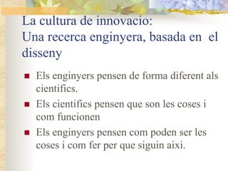 La cultura de innovacio:
Una recerca enginyera, basada en el
disseny
  Els enginyers pensen de forma diferent als
  cientifics.
  Els cientifics pensen que son les coses i
  com funcionen
  Els enginyers pensen com poden ser les
  coses i com fer per que siguin aixi.
 