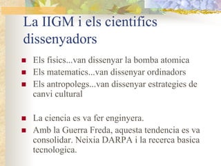 La IIGM i els cientifics
dissenyadors
 Els fisics...van dissenyar la bomba atomica
 Els matematics...van dissenyar ordinadors
 Els antropolegs...van dissenyar estrategies de
 canvi cultural

 La ciencia es va fer enginyera.
 Amb la Guerra Freda, aquesta tendencia es va
 consolidar. Neixia DARPA i la recerca basica
 tecnologica.
 