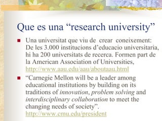 Que es una “research university”
 Una universitat que viu de crear coneixement:
 De les 3.000 institucions d’educacio universitaria,
 hi ha 200 universitats de recerca. Formen part de
 la American Association of Universities,
 http://www.aau.edu/aau/aboutaau.html
 “Carnegie Mellon will be a leader among
 educational institutions by building on its
 traditions of innovation, problem solving and
 interdisciplinary collaboration to meet the
 changing needs of society”.
 http://www.cmu.edu/president
 
