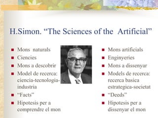 H.Simon. “The Sciences of the Artificial”

  Mons naturals             Mons artificials
  Ciencies                  Enginyeries
  Mons a descobrir          Mons a dissenyar
  Model de recerca:         Models de recerca:
  ciencia-tecnologia-       recerca basica
  industria                 estrategica-societat
  “Facts”                   “Deeds”
  Hipotesis per a           Hipotesis per a
  comprendre el mon         dissenyar el mon
 