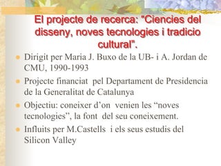 El projecte de recerca: “Ciencies del
                           “Ciencies
  disseny, noves tecnologies i tradicio
  disseny,
                cultural”.
Dirigit per Maria J. Buxo de la UB- i A. Jordan de
CMU, 1990-1993
Projecte financiat pel Departament de Presidencia
de la Generalitat de Catalunya
Objectiu: coneixer d’on venien les “noves
tecnologies”, la font del seu coneixement.
Influits per M.Castells i els seus estudis del
Silicon Valley
 