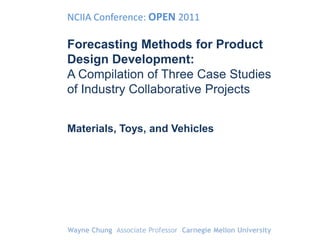 NCIIA Conference: OPEN 2011

Forecasting Methods for Product
Design Development:
A Compilation of Three Case Studies
of Industry Collaborative Projects


Materials, Toys, and Vehicles




Wayne Chung Associate Professor Carnegie Mellon University
 