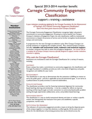 Special 2013-2014 member benefit:
Carnegie Community Engagement
Classification
support  training  assistance
Is your institution considering applying for the Carnegie Foundation for the Advancement
of Teaching’s 2015 Elective Community Engagement Classification?
Don’t miss these great resources from Campus Compact!
The Carnegie Community Engagement Classification recognizes higher education’s
commitment to community engagement. Drawing its criteria heavily from Campus
Compact’s Indicators of Engagement Project, the new classification reaffirms institutional
commitment to deepen the practice of service and to further strengthen bonds between
campus and community.
In preparation for the next Carnegie accreditation cycle, Ohio Campus Compact can
provide assistance in navigating this complex process. Plus, national Campus Compact
will offer valuable self-assessment tools, webinars and technical support
to member campuses that seek to attain this prestigious designation. See reverse side for
a complete list of Campus Compact resources specially designed to support member institutions
interested in applying.
Why seek the Carnegie Classification?
Institutions are motivated to seek the Carnegie Classification for a variety of reasons,
including:
LEGITIMACY
If your campus has made a commitment to community engagement, the classification and
Carnegie Foundation’s credibility provide you with a new level of legitimacy and public
recognition and visibility for your work.
ACCOUNTABILITY
The classification is one way to demonstrate that the institution is fulfilling its mission to
serve the public good – and this is applicable across all institutional types. It can serve as
a political device to justify activities to external stakeholders.
CATALYST FOR CHANGE
The classification provides a tool for fostering institutional alignment for community-
based teaching, learning and scholarship – it can be a catalyst for efforts to improve
teaching and learning through curricular connection to community-based public problem
solving (through experiential, collaborative, active, and problem-based learning).
INSTITUTIONAL IDENTITY
The classification is a way to clarify institutional identity and claim or reclaim a specific
mission that distinguishes the institution from peers and establishes a specific
competitive, market niche.
INSTITUTIONAL SELF ASSESSMENT
The indicators of community engagement provide a means to bring the disparate parts
of the campus together in a way that advances a unified agenda. At the same time it
allows for the identification of promising practices that can be shared across the
Member
Institutions
Antioch University Midwest
Ashland University
Baldwin-Wallace University
Bowling Green State
University
Capital University
Case Western Reserve
University
Central Ohio Technical
College
College of Mt. St. Joseph
College of Wooster
Columbus State
Community College
Cuyahoga Community
College
Defiance College
Denison University
Eastern Gateway
Community College
Heidelberg University
Hiram College
John Carroll University
Kent State University
Lorain County Community
College
Lourdes University
Marietta College
Mercy College
Miami University
Muskingum University
Oberlin College
Ohio Northern University
The Ohio State University
Ohio University
Ohio Wesleyan University
Otterbein University
Owens Community College
Shawnee State University
University of Akron
University of Cincinnati
University of Dayton
University of Findlay
University of Mount Union
University of Toledo
Urbana University
Walsh University
Wilmington College
Wittenberg University
Wright State University
Xavier University
Youngstown State
University
631 N. Pearl Street
Granville, Ohio 43023
(740) 587-8568
(740) 587-8569 FAX
www.ohiocampuscompact.org
 