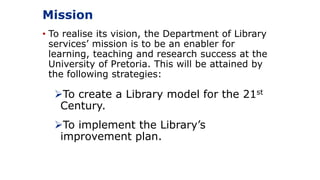 Mission
• To realise its vision, the Department of Library
services’ mission is to be an enabler for
learning, teaching and research success at the
University of Pretoria. This will be attained by
the following strategies:
To create a Library model for the 21st
Century.
To implement the Library’s
improvement plan.
 