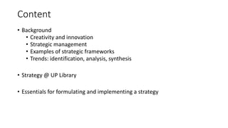 Content
• Background
• Creativity and innovation
• Strategic management
• Examples of strategic frameworks
• Trends: identification, analysis, synthesis
• Strategy @ UP Library
• Essentials for formulating and implementing a strategy
 