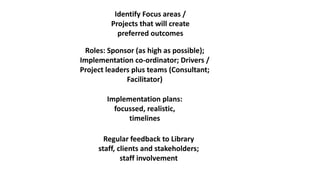 Identify Focus areas /
Projects that will create
preferred outcomes
Roles: Sponsor (as high as possible);
Implementation co-ordinator; Drivers /
Project leaders plus teams (Consultant;
Facilitator)
Implementation plans:
focussed, realistic,
timelines
Regular feedback to Library
staff, clients and stakeholders;
staff involvement
 
