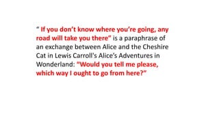 “ If you don’t know where you’re going, any
road will take you there” is a paraphrase of
an exchange between Alice and the Cheshire
Cat in Lewis Carroll's Alice’s Adventures in
Wonderland: “Would you tell me please,
which way I ought to go from here?”
 