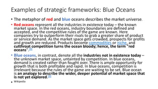 Examples of strategic frameworks: Blue Oceans
• The metaphor of red and blue oceans describes the market universe.
• Red oceans represent all the industries in existence today – the known
market space. In the red oceans, industry boundaries are defined and
accepted, and the competitive rules of the game are known. Here
companies try to outperform their rivals to grab a greater share of product
or service demand. As the market space gets crowded, prospects for profits
and growth are reduced. Products become commodities or niche, and
cutthroat competition turns the ocean bloody; hence, the term "red
oceans".[9]
• Blue oceans, in contrast, denote all the industries not in existence today –
the unknown market space, untainted by competition. In blue oceans,
demand is created rather than fought over. There is ample opportunity for
growth that is both profitable and rapid. In blue oceans, competition is
irrelevant because the rules of the game are waiting to be set. Blue ocean
is an analogy to describe the wider, deeper potential of market space that
is not yet explored.[9]
• Wikipedia
 
