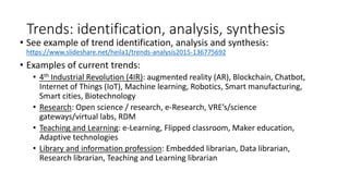 Trends: identification, analysis, synthesis
• See example of trend identification, analysis and synthesis:
https://www.slideshare.net/heila1/trends-analysis2015-136775692
• Examples of current trends:
• 4th Industrial Revolution (4IR): augmented reality (AR), Blockchain, Chatbot,
Internet of Things (IoT), Machine learning, Robotics, Smart manufacturing,
Smart cities, Biotechnology
• Research: Open science / research, e-Research, VRE’s/science
gateways/virtual labs, RDM
• Teaching and Learning: e-Learning, Flipped classroom, Maker education,
Adaptive technologies
• Library and information profession: Embedded librarian, Data librarian,
Research librarian, Teaching and Learning librarian
 