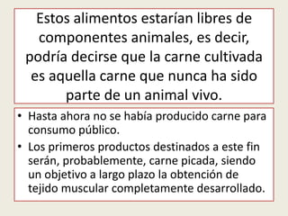 Estos alimentos estarían libres de
   componentes animales, es decir,
 podría decirse que la carne cultivada
  es aquella carne que nunca ha sido
       parte de un animal vivo.
• Hasta ahora no se había producido carne para
  consumo público.
• Los primeros productos destinados a este fin
  serán, probablemente, carne picada, siendo
  un objetivo a largo plazo la obtención de
  tejido muscular completamente desarrollado.
 