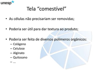 Tela “comestível”
• As células não precisariam ser removidas;
• Poderia ser útil para dar textura ao produto;
• Poderia ser feita de diversos polímeros orgânicos:
– Colágeno
– Celulose
– Alginato
– Quitosano
– ...
 
