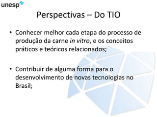 Perspectivas – Do TIO
• Conhecer melhor cada etapa do processo de
produção da carne in vitro, e os conceitos
práticos e teóricos relacionados;
• Contribuir de alguma forma para o
desenvolvimento de novas tecnologias no
Brasil;
 