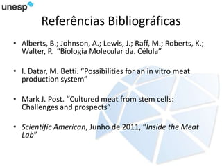 Referências Bibliográficas
• Alberts, B.; Johnson, A.; Lewis, J.; Raff, M.; Roberts, K.;
Walter, P. “Biologia Molecular da. Célula”
• I. Datar, M. Betti. “Possibilities for an in vitro meat
production system”
• Mark J. Post. “Cultured meat from stem cells:
Challenges and prospects”
• Scientific American, Junho de 2011, “Inside the Meat
Lab”
 