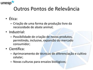 Outros Pontos de Relevância
• Ética:
– Criação de uma forma de produção livre da
necessidade de abate animal;
• Industrial:
– Possibilidade de criação de novos produtos,
permitindo, inclusive, expansão do mercado
consumidor;
• Científica:
– Aprimoramento de técnicas de diferenciação e cultivo
celular;
– Novas culturas para ensaios biológicos;
 