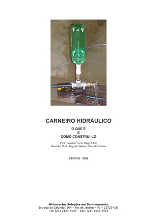 CARNEIRO HIDRÁULICO
O QUE É
E
COMO CONSTRUÍ-LO
Prof. Geraldo Lúcio Tiago Filho
Revisão: Prof. Augusto Nelson Carvalho Viana
CERPCH - 2002
Hidrovector Soluções em Bombeamento
Estrada do Cafundá, 564 – Rio de Janeiro – RJ – 22725-031
Tel: (21) 2423-4099 – Fax: (21) 2435-3954
 