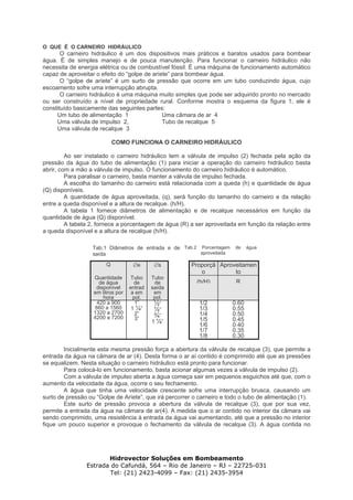 Hidrovector Soluções em Bombeamento
Estrada do Cafundá, 564 – Rio de Janeiro – RJ – 22725-031
Tel: (21) 2423-4099 – Fax: (21) 2435-3954
O QUE É O CARNEIRO HIDRÁULICO
O carneiro hidráulico é um dos dispositivos mais práticos e baratos usados para bombear
água. É de simples manejo e de pouca manutenção. Para funcionar o carneiro hidráulico não
necessita de energia elétrica ou de combustível fóssil. É uma máquina de funcionamento automático
capaz de aproveitar o efeito do “golpe de aríete” para bombear água.
O “golpe de aríete” é um surto de pressão que ocorre em um tubo conduzindo água, cujo
escoamento sofre uma interrupção abrupta.
O carneiro hidráulico é uma máquina muito simples que pode ser adquirido pronto no mercado
ou ser construído a nível de propriedade rural. Conforme mostra o esquema da figura 1, ele é
constituído basicamente das seguintes partes:
Um tubo de alimentação 1
Uma válvula de impulso 2,
Uma válvula de recalque 3
Uma câmara de ar 4
Tubo de recalque 5
COMO FUNCIONA O CARNEIRO HIDRÁULICO
Ao ser instalado o carneiro hidráulico tem a válvula de impulso (2) fechada pela ação da
pressão da água do tubo de alimentação (1) para iniciar a operação do carneiro hidráulico basta
abrir, com a mão a válvula de impulso. O funcionamento do carneiro hidráulico é automático.
Para paralisar o carneiro, basta manter a válvula de impulso fechada.
A escolha do tamanho do carneiro está relacionada com a queda (h) e quantidade de água
(Q) disponíveis.
A quantidade de água aproveitada, (q), será função do tamanho do carneiro e da relação
entre a queda disponível e a altura de recalque. (h/H).
A tabela 1 fornece diâmetros de alimentação e de recalque necessários em função da
quantidade de água (Q) disponível.
A tabela 2, fornece a porcentagem de água (R) a ser aproveitada em função da relação entre
a queda disponível e a altura de recalque (h/H).
Tab.1 Diâmetros de entrada e de
saída
Tab.2 Porcentagem de água
aproveitada
Q ∅e ∅s Proporçã
o
Aproveitamen
to
Quantidade
de água
disponível
em litros por
hora
Tubo
de
entrad
a em
pol.
Tubo
de
saída
em
pol.
(h/H) R
420 a 900
660 a 1560
1320 a 2700
4200 a 7200
1”
1 ¼”
2”
3”
½”
½”
¾”
1 ¼”
1/2
1/3
1/4
1/5
1/6
1/7
1/8
0.60
0.55
0.50
0.45
0.40
0.35
0.30
Inicialmente esta mesma pressão força a abertura da válvula de recalque (3), que permite a
entrada da água na câmara de ar (4). Desta forma o ar aí contido é comprimido até que as pressões
se equalizem. Nesta situação o carneiro hidráulico está pronto para funcionar.
Para colocá-lo em funcionamento, basta acionar algumas vezes a válvula de impulso (2).
Com a válvula de impulso aberta a água começa sair em pequenos esguichos até que, com o
aumento da velocidade da água, ocorre o seu fechamento.
A água que tinha uma velocidade crescente sofre uma interrupção brusca, causando um
surto de pressão ou “Golpe de Aríete”, que irá percorrer o carneiro e todo o tubo de alimentação (1).
Este surto de pressão provoca a abertura da válvula de recalque (3), que por sua vez,
permite a entrada da água na câmara de ar(4). A medida que o ar contido no interior da câmara vai
sendo comprimido, uma resistência à entrada da água vai aumentando, até que a pressão no interior
fique um pouco superior e provoque o fechamento da válvula de recalque (3). A água contida no
 